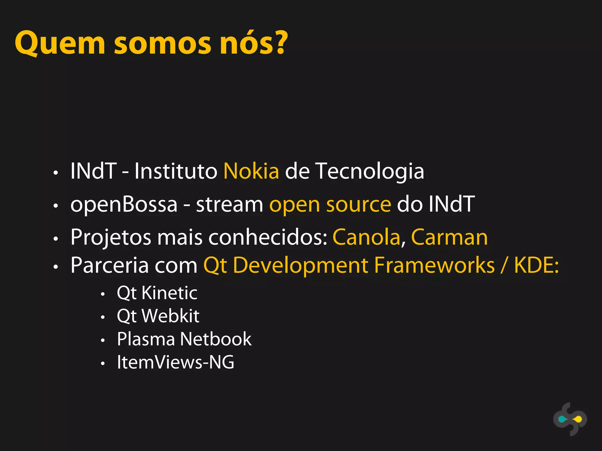Quem somos nós?


  • INdT - Instituto Nokia de Tecnologia
  • openBossa - stream open source do INdT
  • Projetos mais conhecidos: Canola, Carman
  • Parceria com Qt Development Frameworks / KDE:
       • Qt Kinetic
       • Qt Webkit
       • Plasma Netbook
       • ItemViews-NG
 