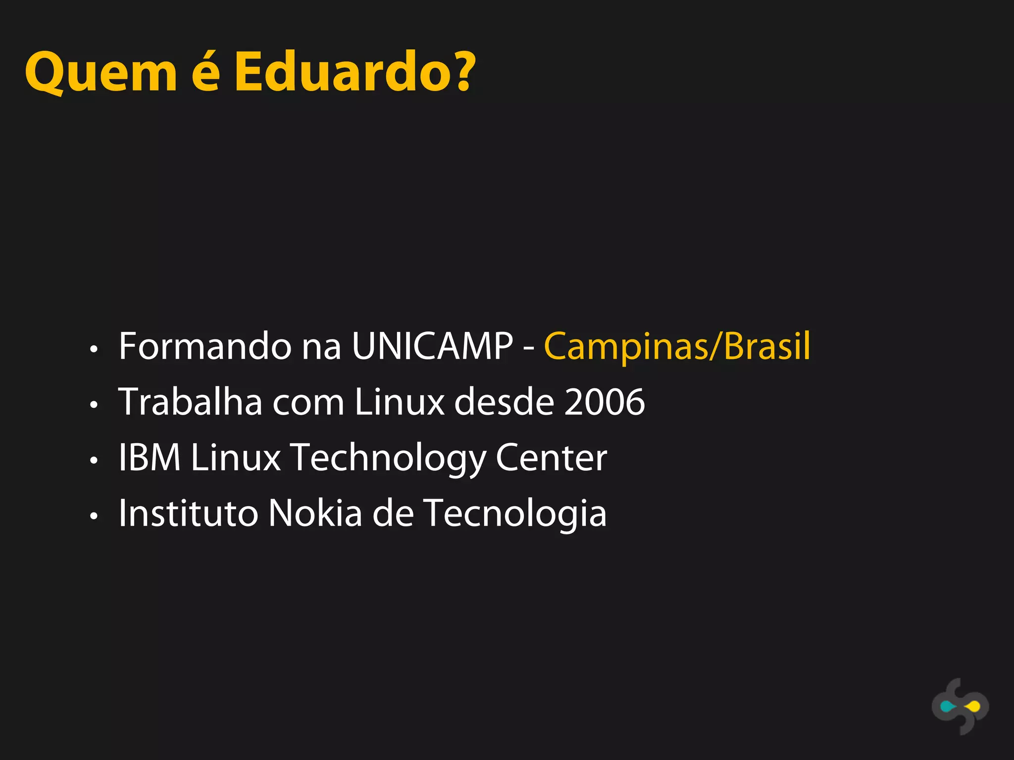 Quem é Eduardo?



  • Formando na UNICAMP - Campinas/Brasil
  • Trabalha com Linux desde 2006
  • IBM Linux Technology Center
  • Instituto Nokia de Tecnologia
 