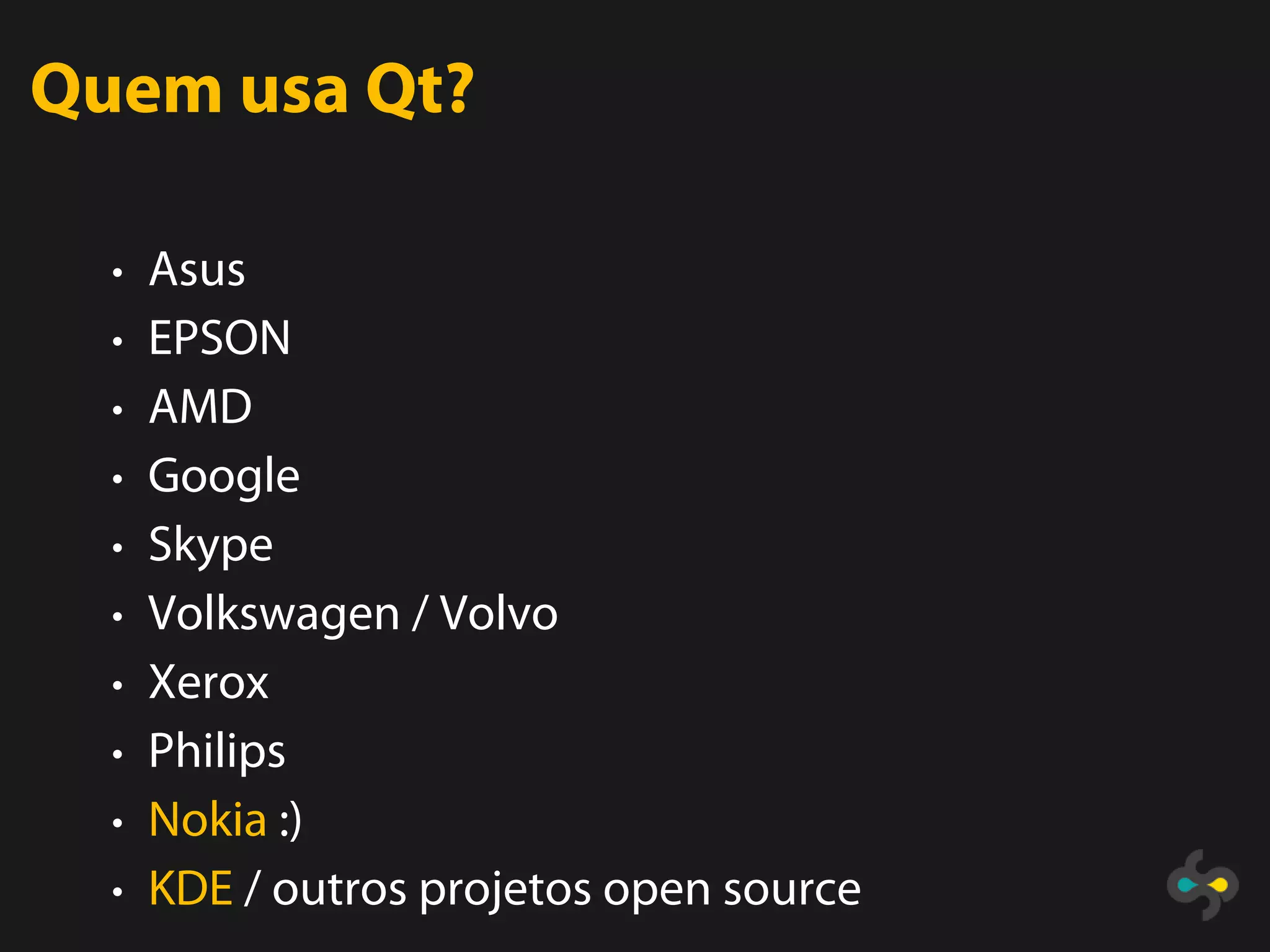 Quem usa Qt?

  • Asus
  • EPSON
  • AMD
  • Google
  • Skype
  • Volkswagen / Volvo
  • Xerox
  • Philips
  • Nokia :)
  • KDE / outros projetos open source
 