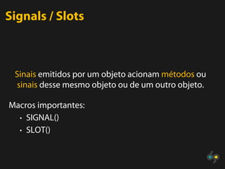 Signals / Slots



 Sinais emitidos por um objeto acionam métodos ou
 sinais desse mesmo objeto ou de um outro objeto.

Macros importantes:
  • SIGNAL()
  • SLOT()
 