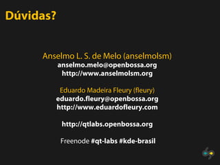 Dúvidas?


     Anselmo L. S. de Melo (anselmolsm)
           anselmo.melo@openbossa.org
            http://www.anselmolsm.org

         Eduardo Madeira Fleury (fleury)
        eduardo.fleury@openbossa.org
        http://www.eduardofleury.com

            http://qtlabs.openbossa.org

           Freenode #qt-labs #kde-brasil
 