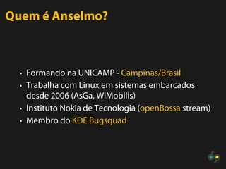Quem é Anselmo?



  • Formando na UNICAMP - Campinas/Brasil
  • Trabalha com Linux em sistemas embarcados
    desde 2006 (AsGa, WiMobilis)
  • Instituto Nokia de Tecnologia (openBossa stream)
  • Membro do KDE Bugsquad
 