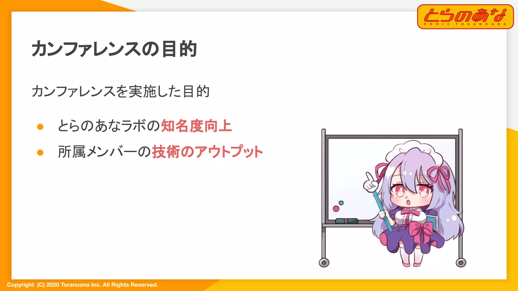 Copyright  (C) 2020 Toranoana Inc. All Rights Reserved.
カンファレンスの目的
カンファレンスを実施した目的
● とらのあなラボの知名度向上
● 所属メンバーの技術のアウトプット
 