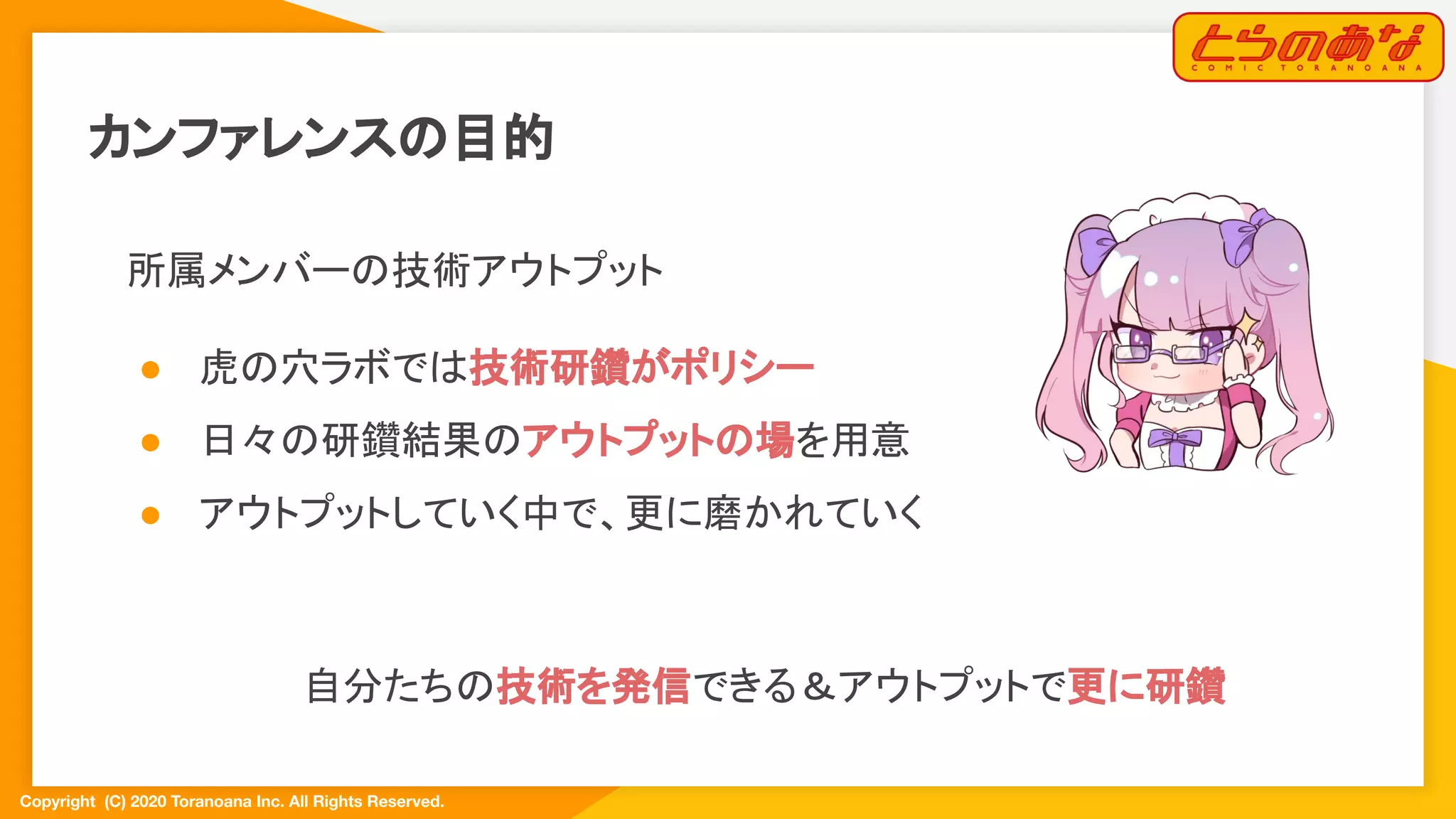 Copyright  (C) 2020 Toranoana Inc. All Rights Reserved.
カンファレンスの目的
所属メンバーの技術アウトプット
● 虎の穴ラボでは技術研鑽がポリシー
● 日々の研鑽結果のアウトプットの場を用意
● アウトプットしていく中で、更に磨かれていく
　
自分たちの技術を発信できる＆アウトプットで更に研鑽
 