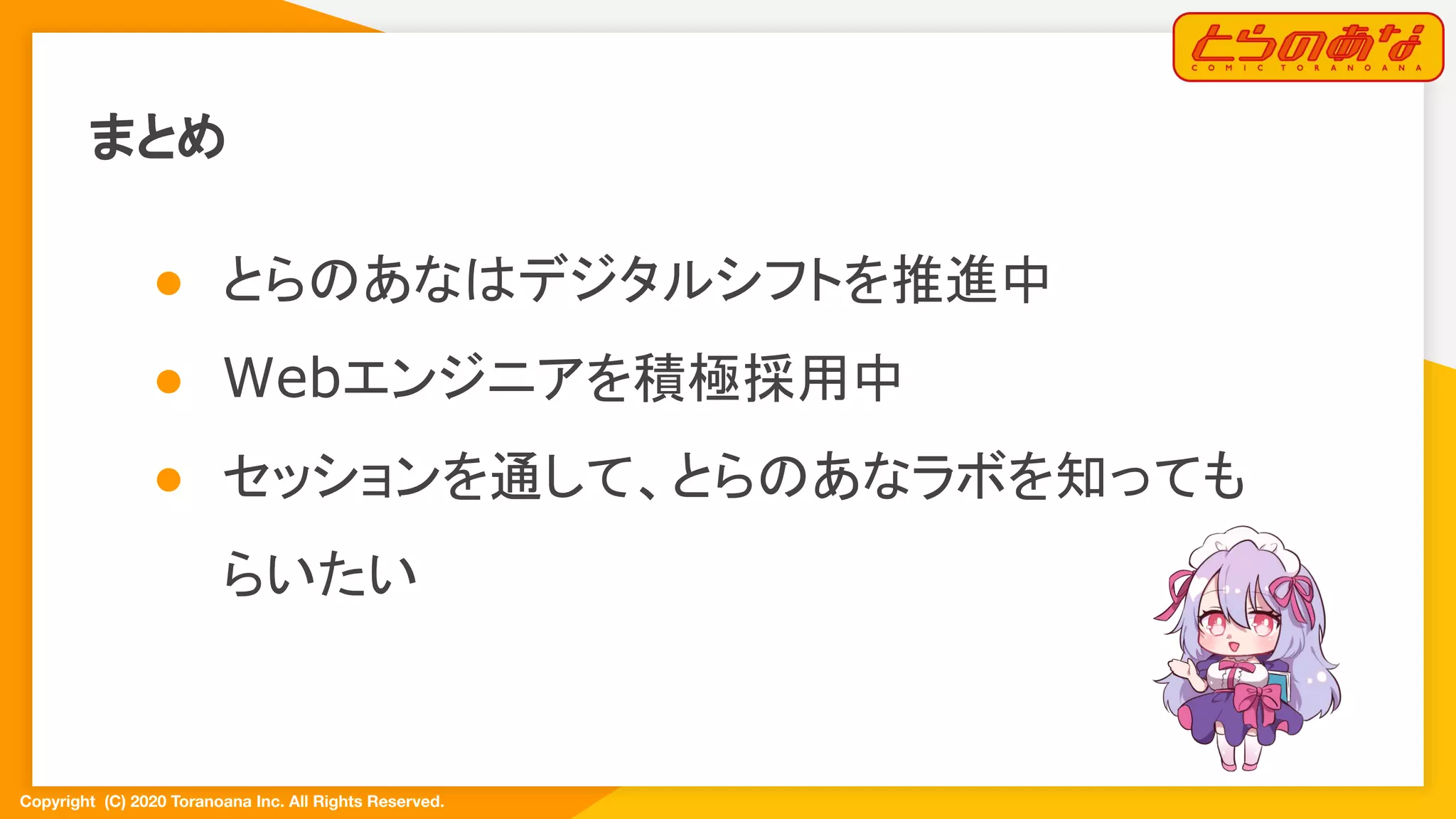 Copyright  (C) 2020 Toranoana Inc. All Rights Reserved.
まとめ
● とらのあなはデジタルシフトを推進中
● Webエンジニアを積極採用中
● セッションを通して、とらのあなラボを知っても
らいたい
 