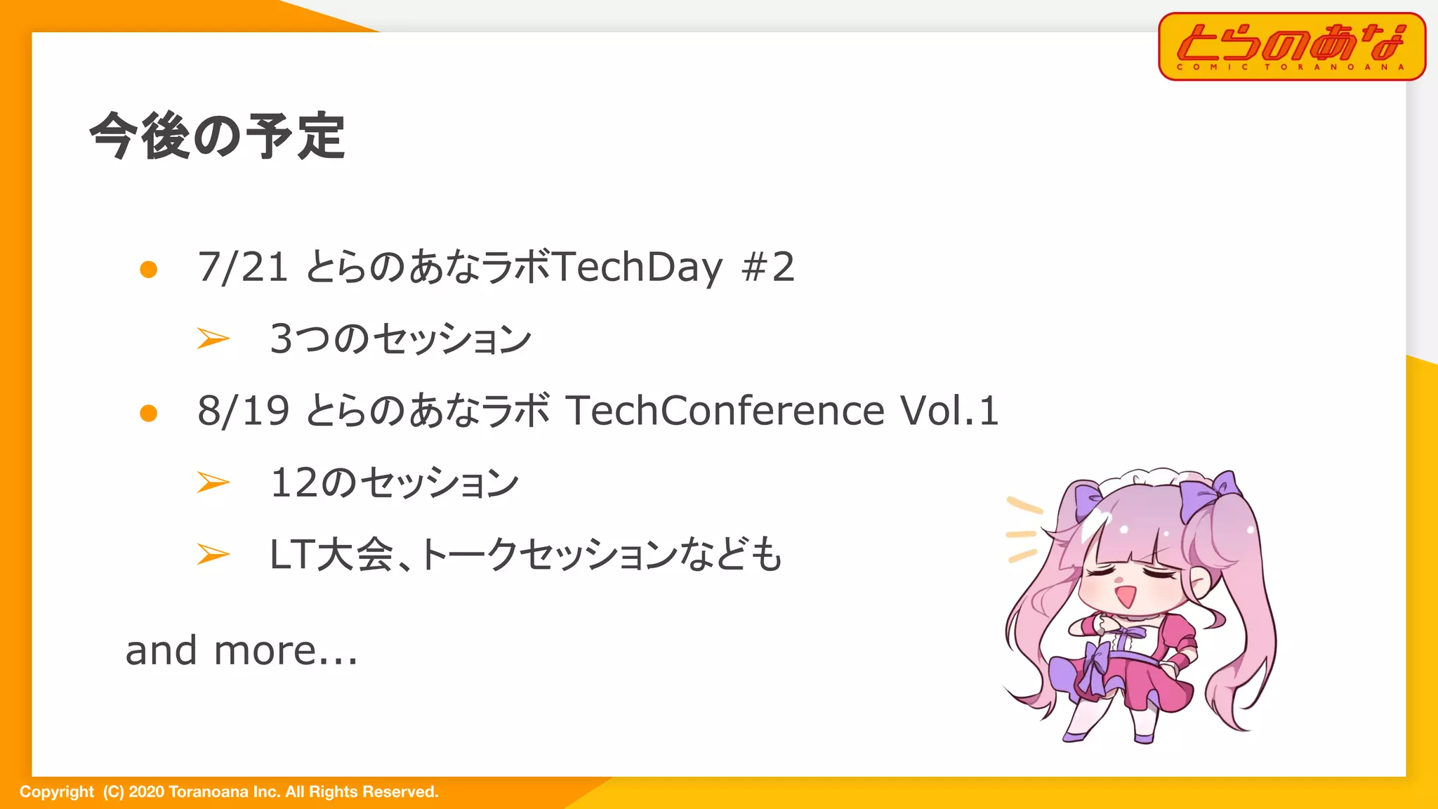 Copyright  (C) 2020 Toranoana Inc. All Rights Reserved.
今後の予定
● 7/21 とらのあなラボTechDay #2
➢ 3つのセッション
● 8/19 とらのあなラボ TechConference Vol.1
➢ 12のセッション
➢ LT大会、トークセッションなども
and more...
　
 