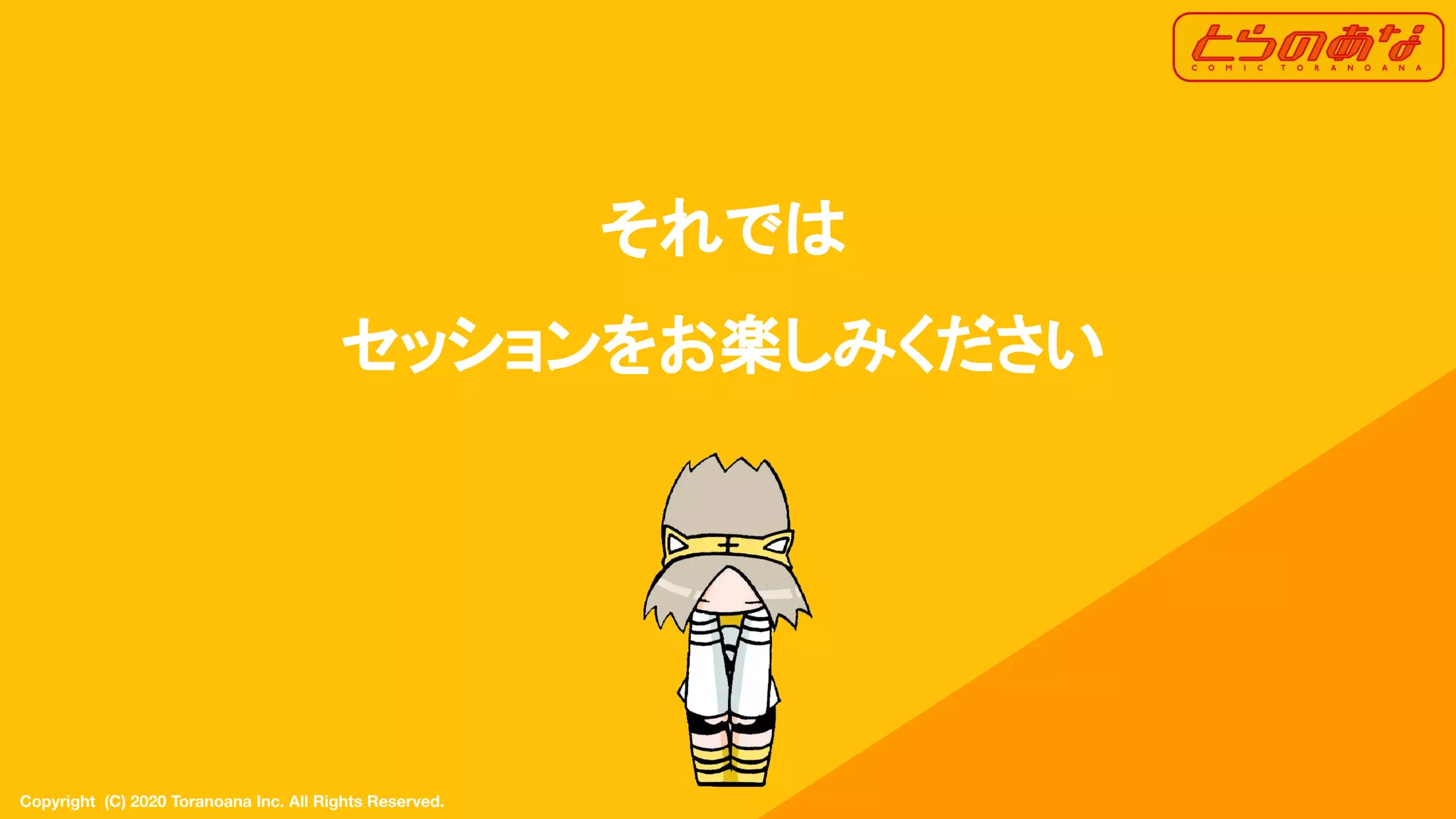 Copyright  (C) 2020 Toranoana Inc. All Rights Reserved.
それでは
セッションをお楽しみください
 