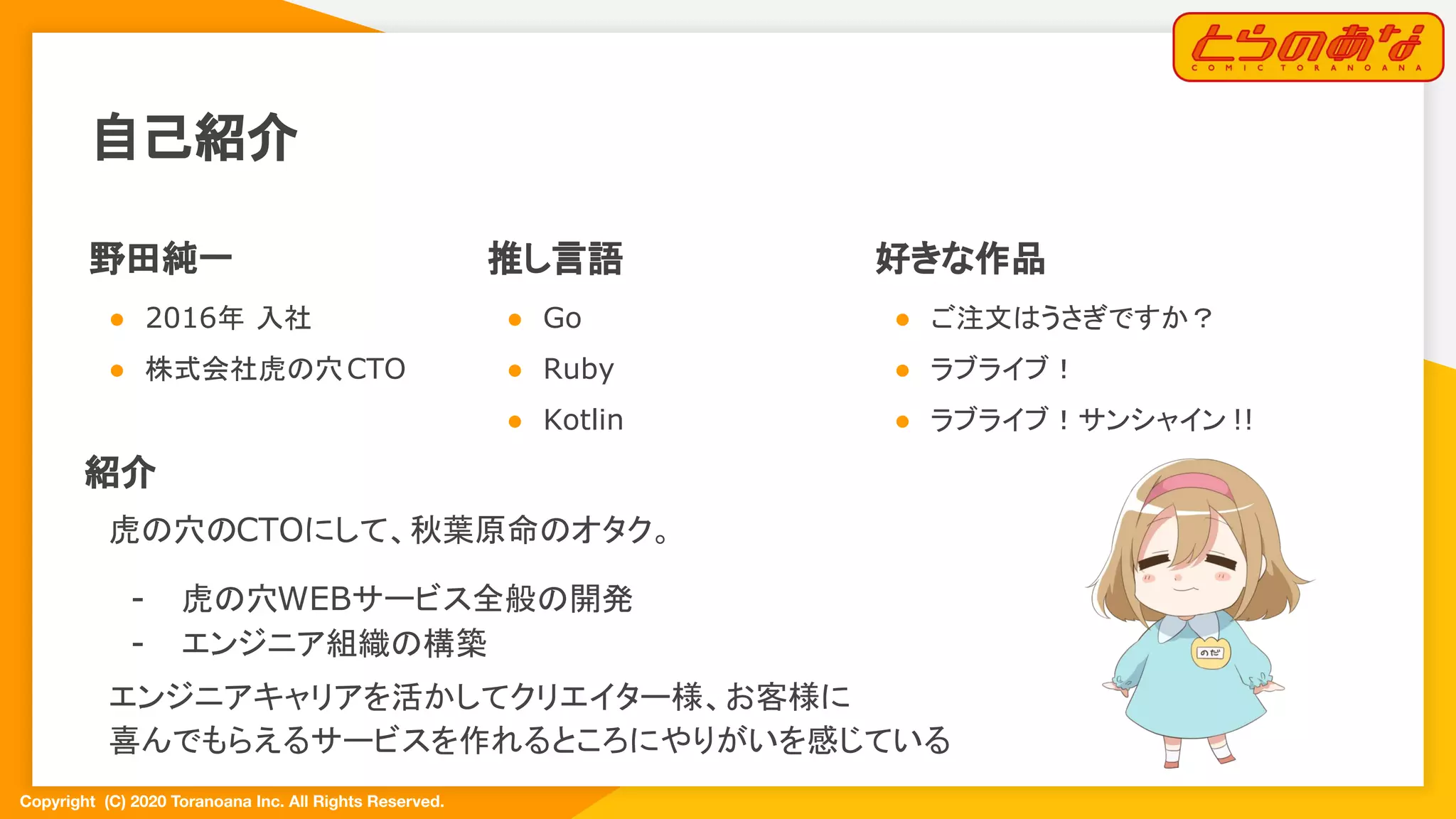 Copyright  (C) 2020 Toranoana Inc. All Rights Reserved.
自己紹介
野田純一
● 2016年 入社
● 株式会社虎の穴CTO
推し言語
● Go
● Ruby
● Kotlin
好きな作品
● ご注文はうさぎですか？
● ラブライブ！
● ラブライブ！サンシャイン !!
紹介
虎の穴のCTOにして、秋葉原命のオタク。
- 虎の穴WEBサービス全般の開発
- エンジニア組織の構築
エンジニアキャリアを活かしてクリエイター様、お客様に
喜んでもらえるサービスを作れるところにやりがいを感じている
 