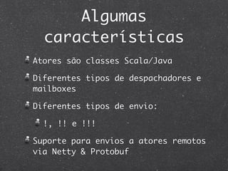 Algumas
  características
Atores são classes Scala/Java

Diferentes tipos de despachadores e
mailboxes

Diferentes tipos de envio:

  !, !! e !!!

Suporte para envios a atores remotos
via Netty & Protobuf
 