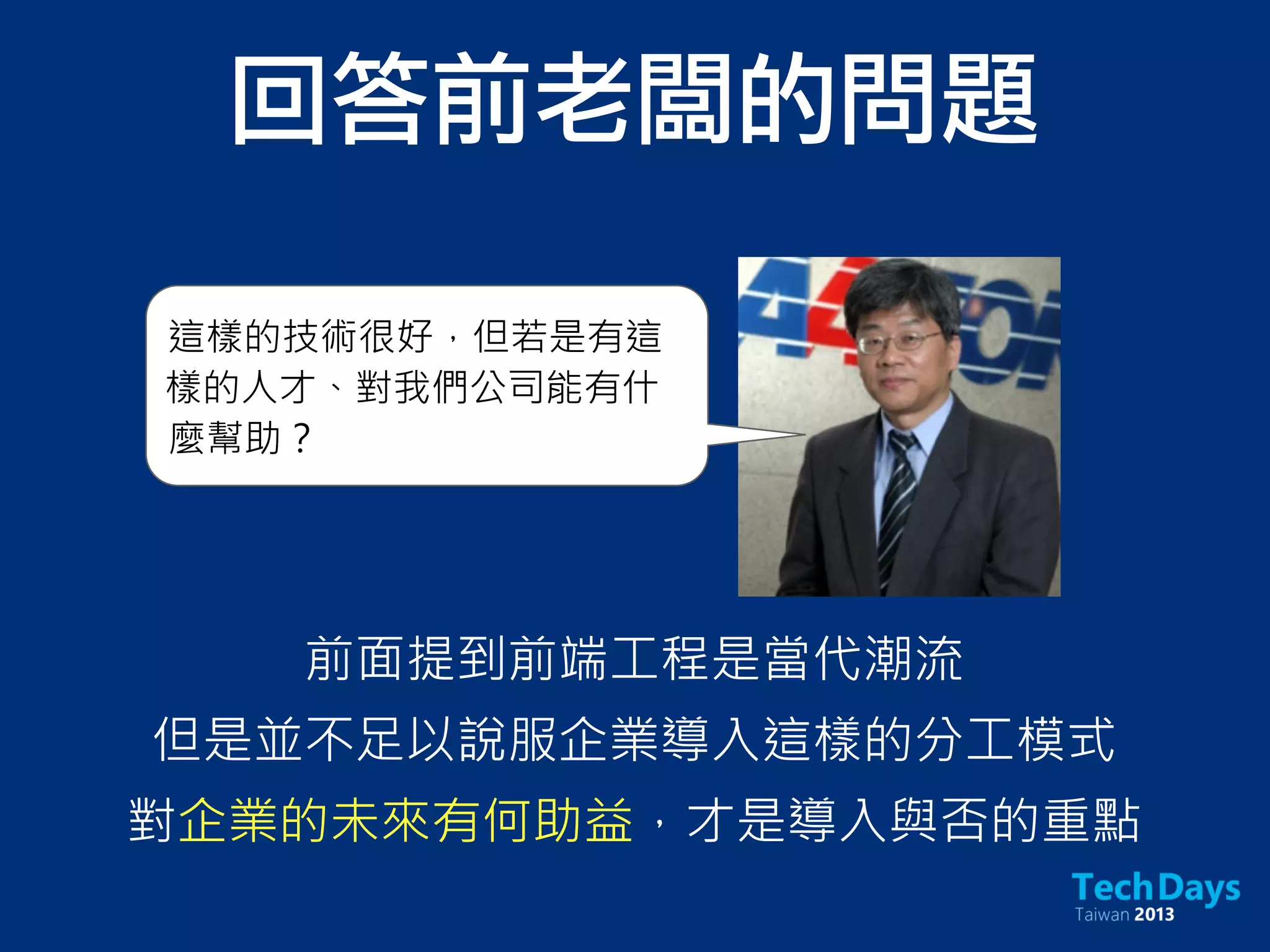 前面提到前端工程是當代潮流
但是並不足以說服企業導入這樣的分工模式
對企業的未來有何助益，才是導入與否的重點
這樣的技術很好，但若是有這
樣的人才、對我們公司能有什
麼幫助？
回答前老闆的問題
 