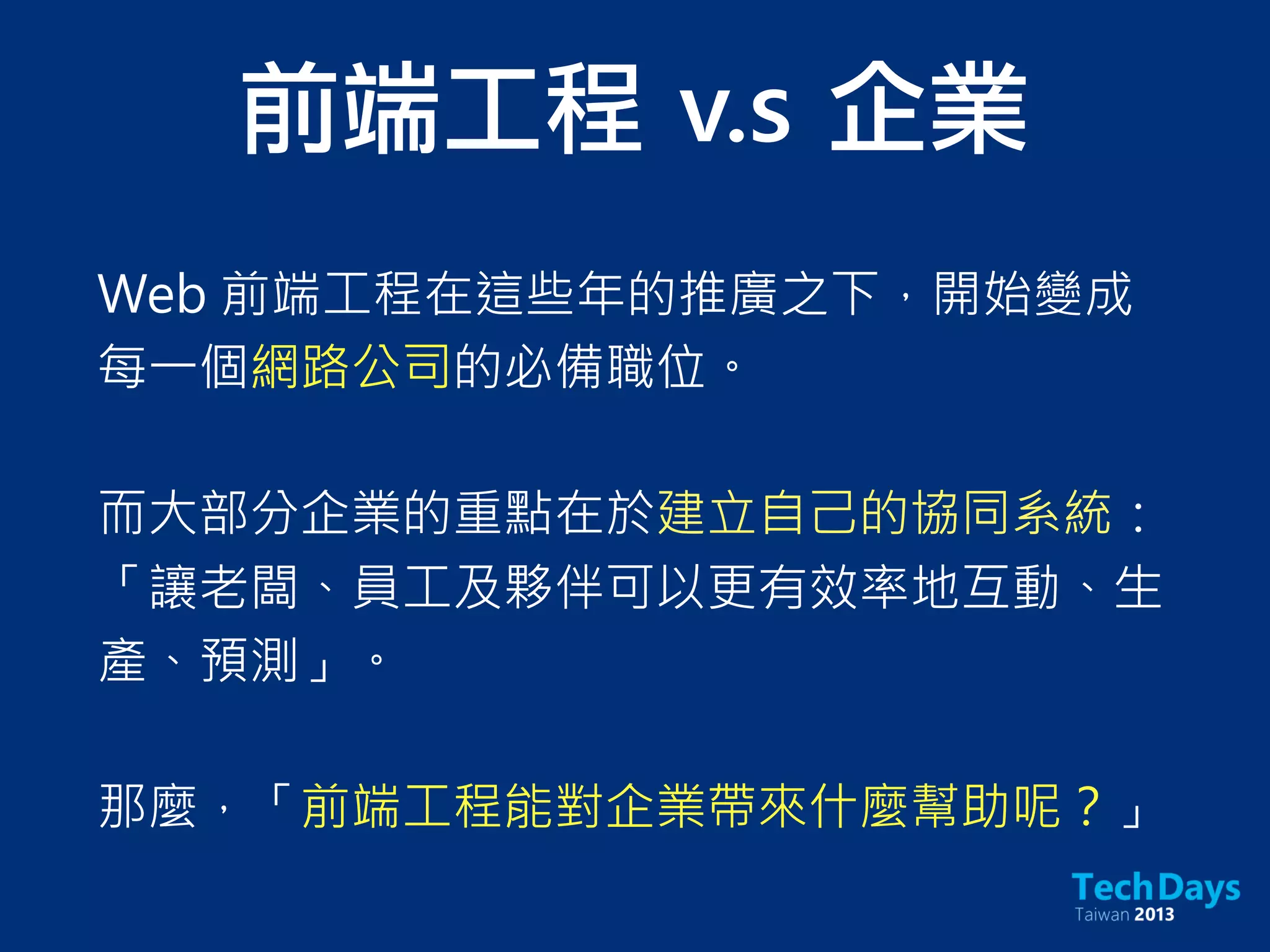 Web 前端工程在這些年的推廣之下，開始變成
每一個網路公司的必備職位。
而大部分企業的重點在於建立自己的協同系統：
「讓老闆、員工及夥伴可以更有效率地互動、生
產、預測」。
那麼，「前端工程能對企業帶來什麼幫助呢？」
前端工程	 v.s	 企業
 