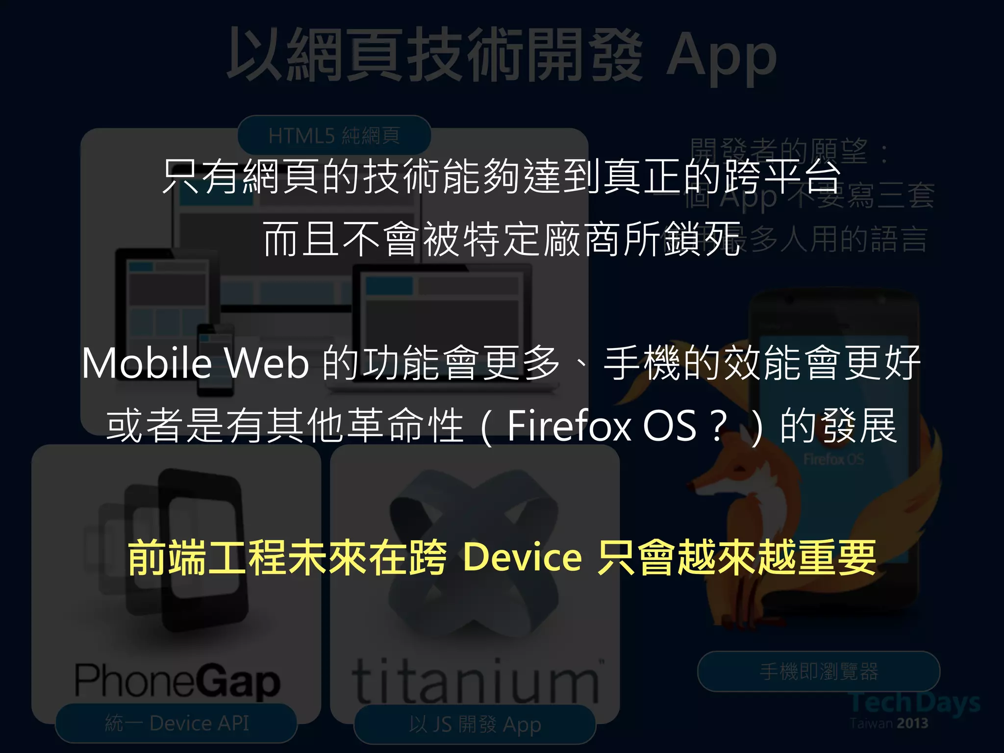 以網頁技術開發	 App
HTML5 純網頁
統一 Device API 以 JS 開發 App
手機即瀏覽器
開發者的願望：
一個 App 不要寫三套
使用最多人用的語言
只有網頁的技術能夠達到真正的跨平台
而且不會被特定廠商所鎖死
Mobile Web 的功能會更多、手機的效能會更好
或者是有其他革命性（Firefox OS？）的發展
前端工程未來在跨	 Device	 只會越來越重要
 