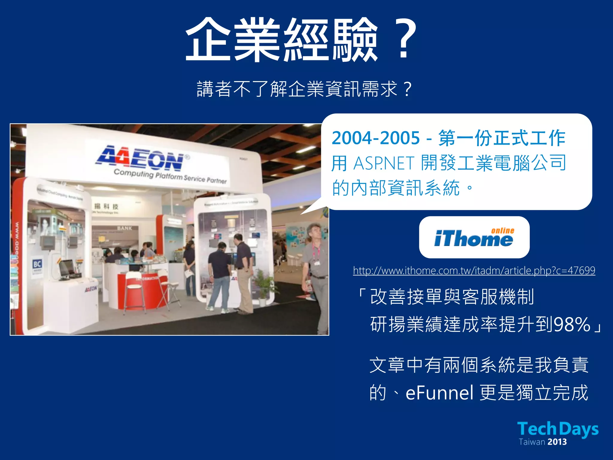 企業經驗？
http://www.ithome.com.tw/itadm/article.php?c=47699
「改善接單與客服機制
研揚業績達成率提升到98%」
講者不了解企業資訊需求？
2004-2005 - 第⼀一份正式⼯工作
⽤用 ASP.NET 開發⼯工業電腦公司
的內部資訊系統。
文章中有兩個系統是我負責
的、eFunnel 更是獨立完成
 