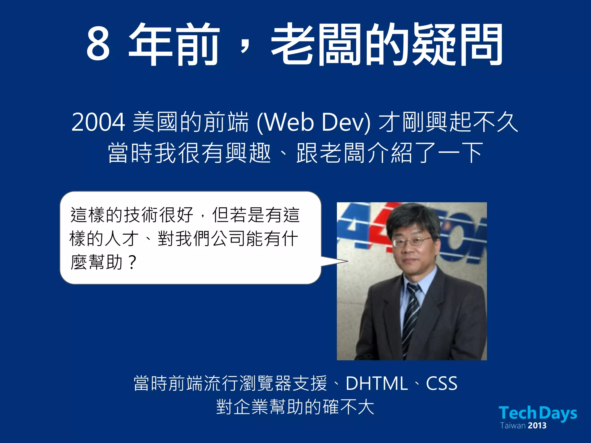 8	 年前，老闆的疑問
2004 美國的前端 (Web Dev) 才剛興起不久
當時我很有興趣、跟老闆介紹了一下
這樣的技術很好，但若是有這
樣的人才、對我們公司能有什
麼幫助？
當時前端流行瀏覽器支援、DHTML、CSS
對企業幫助的確不大
 