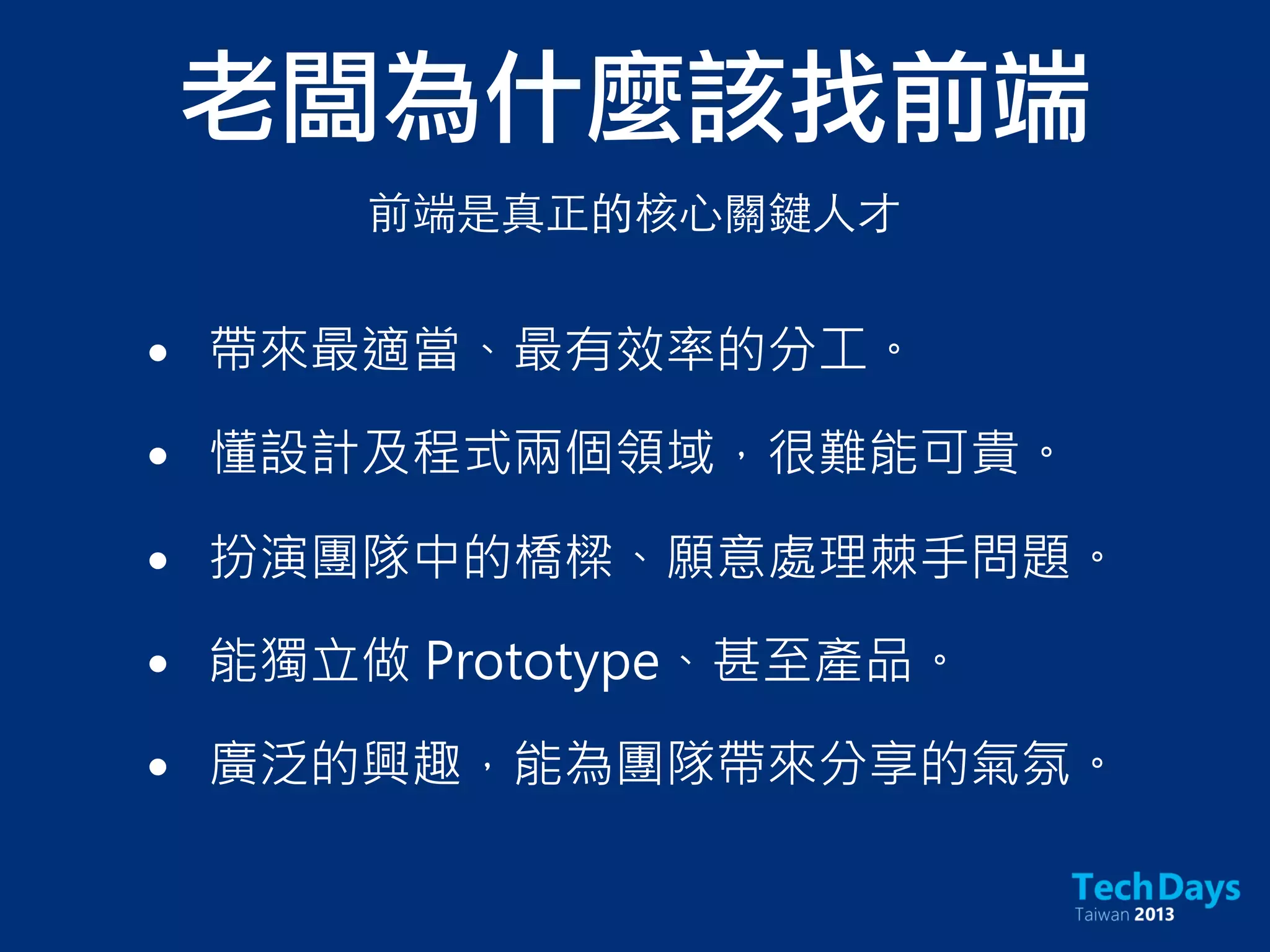 老闆為什麼該找前端
• 帶來最適當、最有效率的分工。
• 懂設計及程式兩個領域，很難能可貴。
• 扮演團隊中的橋樑、願意處理棘手問題。
• 能獨立做 Prototype、甚至產品。
• 廣泛的興趣，能為團隊帶來分享的氣氛。
前端是真正的核⼼心關鍵⼈人才
 