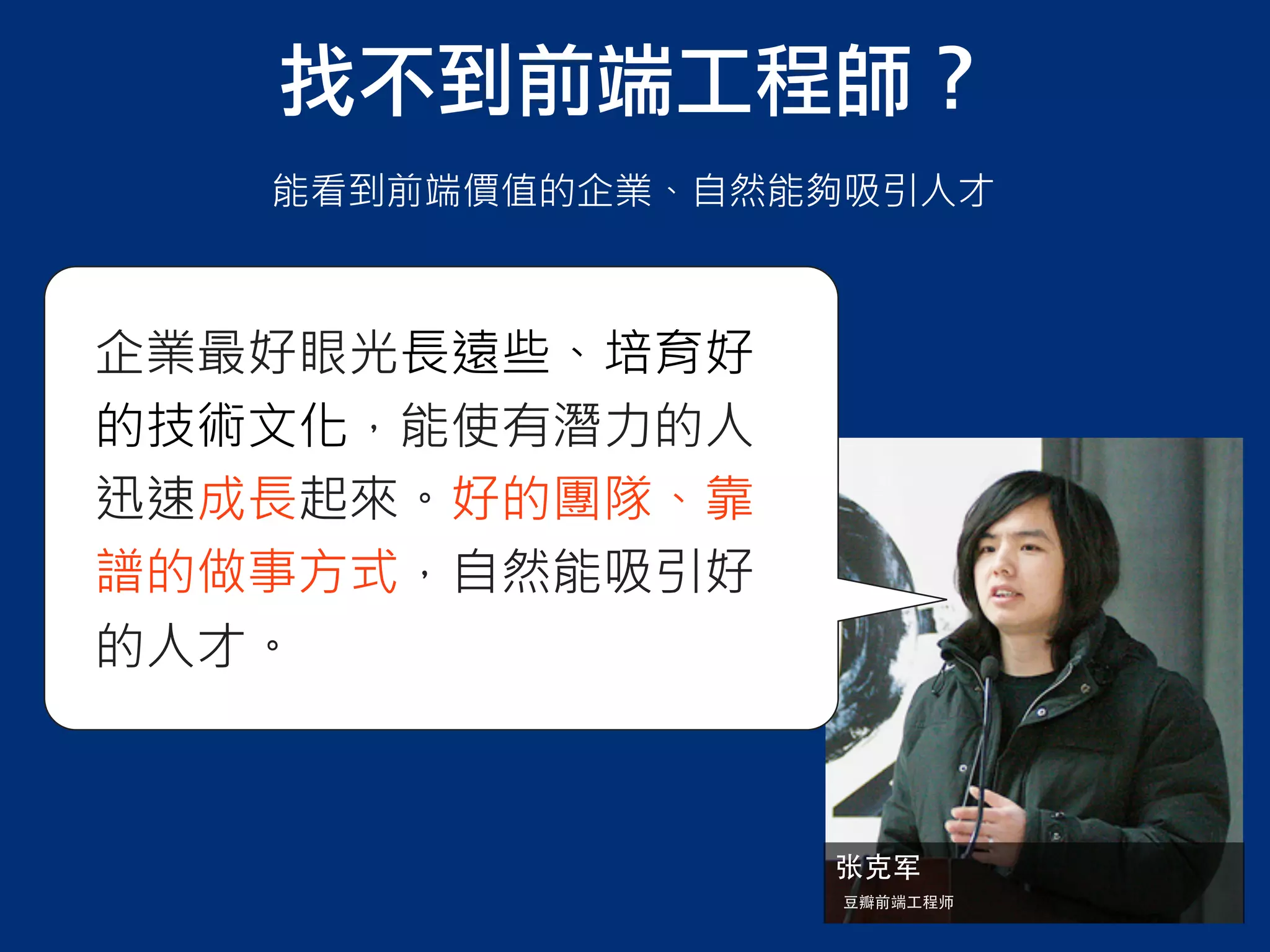 企業最好眼光長遠些、培育好
的技術文化，能使有潛力的人
迅速成長起來。好的團隊、靠
譜的做事方式，自然能吸引好
的人才。
张克军
⾖豆瓣前端⼯工程师
找不到前端工程師？
能看到前端價值的企業、自然能夠吸引人才
 