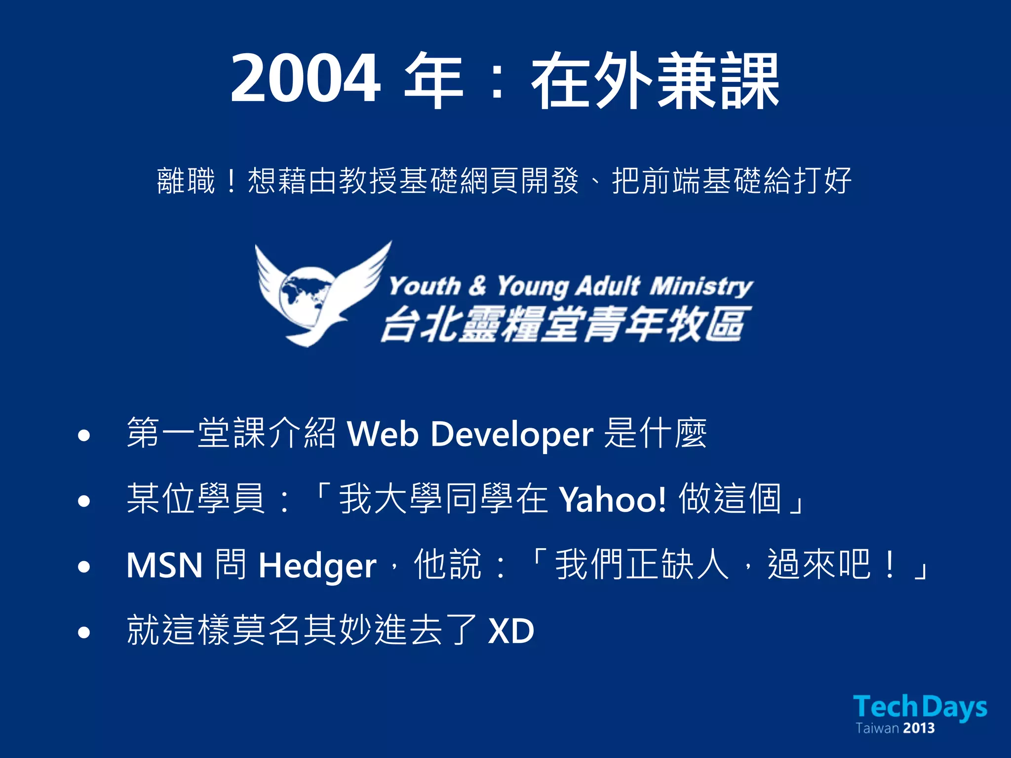 2004	 年：在外兼課
離職！想藉由教授基礎網頁開發、把前端基礎給打好
• 第一堂課介紹 Web Developer 是什麼
• 某位學員：「我大學同學在 Yahoo! 做這個」
• MSN 問 Hedger，他說：「我們正缺人，過來吧！」
• 就這樣莫名其妙進去了 XD
 