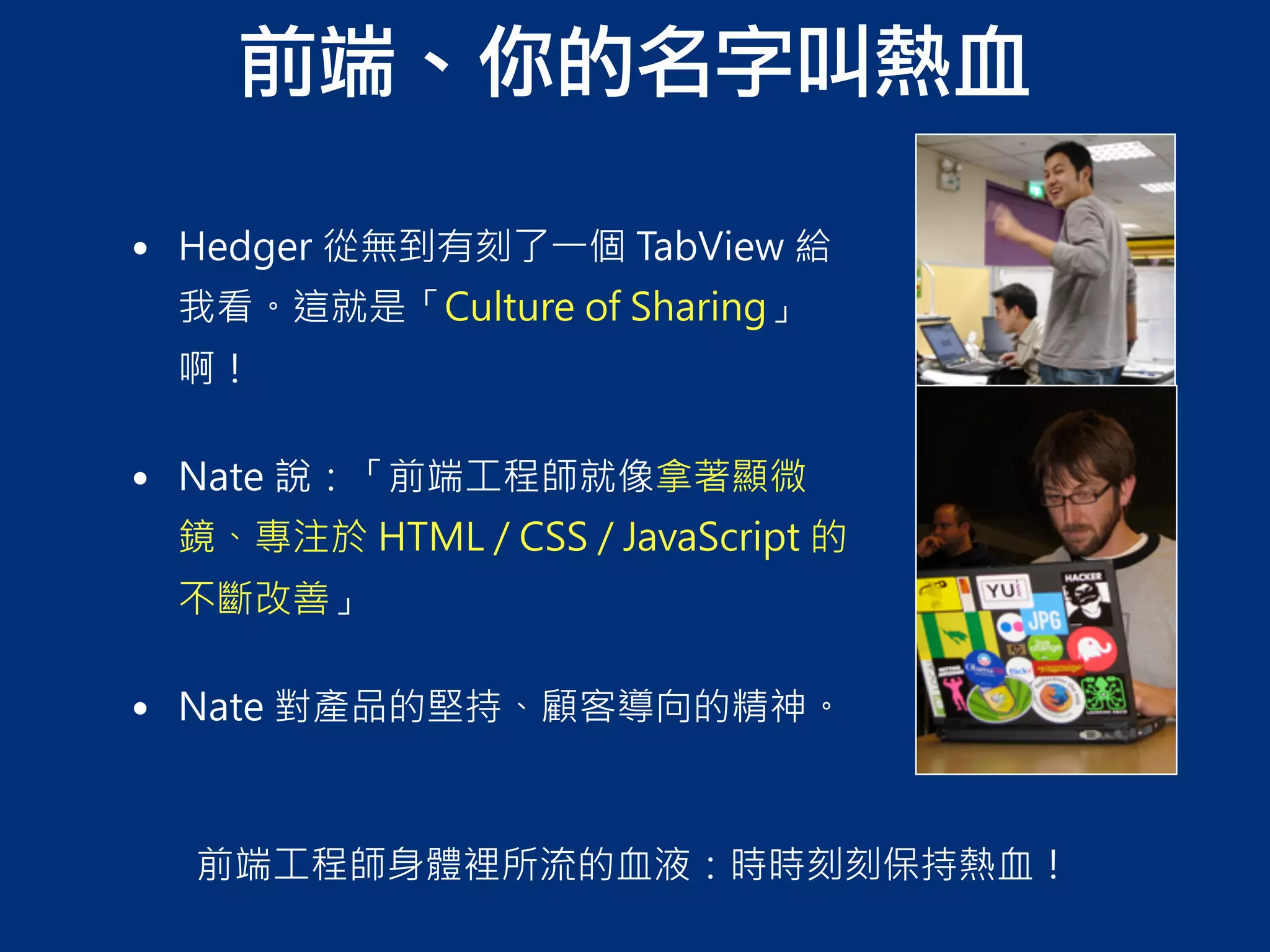 前端、你的名字叫熱血
前端工程師身體裡所流的血液：時時刻刻保持熱血！
• Hedger 從無到有刻了一個 TabView 給
我看。這就是「Culture of Sharing」
啊！
• Nate 說：「前端工程師就像拿著顯微
鏡、專注於 HTML / CSS / JavaScript 的
不斷改善」
• Nate 對產品的堅持、顧客導向的精神。
 