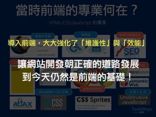 當時前端的專業何在？
HTML/CSS/JavaScript 的專家
漸進式支援 無障礙 搜尋引擎最佳化
CSS Layout
瀏覽器相容性
非侵入式 JS網站整體的 CSS 架構
圓角 正確撰寫 HTML讓網站開發朝正確的道路發展
到今天仍然是前端的基礎！
導入前端，大大強化了「維護性」與「效能」
 