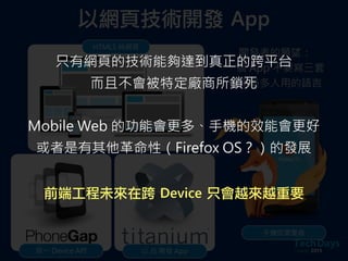 以網頁技術開發	 App
HTML5 純網頁
統一 Device API 以 JS 開發 App
手機即瀏覽器
開發者的願望：
一個 App 不要寫三套
使用最多人用的語言
只有網頁的技術能夠達到真正的跨平台
而且不會被特定廠商所鎖死
Mobile Web 的功能會更多、手機的效能會更好
或者是有其他革命性（Firefox OS？）的發展
前端工程未來在跨	 Device	 只會越來越重要
 
