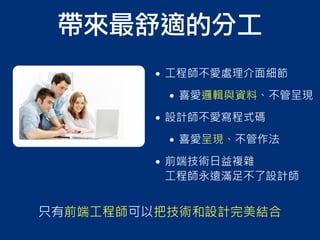 帶來最舒適的分工
• 工程師不愛處理介面細節
• 喜愛邏輯與資料、不管呈現
• 設計師不愛寫程式碼
• 喜愛呈現、不管作法
• 前端技術日益複雜
工程師永遠滿足不了設計師
只有前端工程師可以把技術和設計完美結合
 