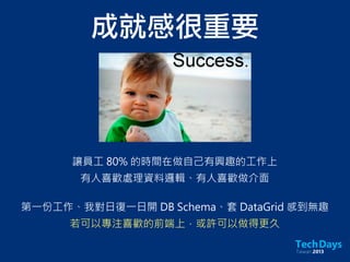 成就感很重要
讓員工 80% 的時間在做自己有興趣的工作上
有人喜歡處理資料邏輯、有人喜歡做介面
第一份工作、我對日復一日開 DB Schema、套 DataGrid 感到無趣
若可以專注喜歡的前端上，或許可以做得更久
 