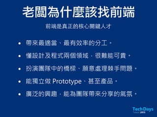 老闆為什麼該找前端
• 帶來最適當、最有效率的分工。
• 懂設計及程式兩個領域，很難能可貴。
• 扮演團隊中的橋樑、願意處理棘手問題。
• 能獨立做 Prototype、甚至產品。
• 廣泛的興趣，能為團隊帶來分享的氣氛。
前端是真正的核⼼心關鍵⼈人才
 