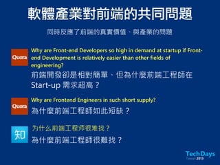 Why are Front-end Developers so high in demand at startup if Front-
end Development is relatively easier than other fields of
engineering?
前端開發卻是相對簡單、但為什麼前端工程師在
Start-up 需求超高？
Why are Frontend Engineers in such short supply?
為什麼前端工程師如此短缺？
为什么前端工程师很难找？
為什麼前端工程師很難找？
軟體產業對前端的共同問題
同時反應了前端的真實價值、與產業的問題
 