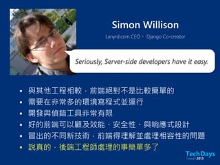 Simon Willison
Lanyrd.com CEO、 Django Co-creator
• 與其他工程相較，前端絕對不是比較簡單的
• 需要在非常多的環境寫程式並運行
• 開發與偵錯工具非常有限
• 好的前端可以顧及效能、安全性、與响應式設計
• 冒出的不同新技術，前端得理解並處理相容性的問題
• 說真的，後端工程師處理的事簡單多了
Seriously, Server-side developers have it easy.
 