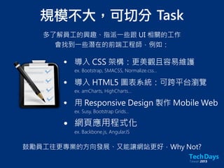 規模不大，可切分	 Task
多了解員工的興趣、指派一些跟 UI 相關的工作
會找到一些潛在的前端工程師，例如：
• 導入 CSS 架構：更美觀且容易維護
ex. Bootstrap, SMACSS, Normalize.css...
• 導入 HTML5 圖表系統：可跨平台瀏覽
ex. amCharts, HighCharts...
• 用 Responsive Design 製作 Mobile Web
ex. Susy, Bootstrap Grids...
• 網頁應用程式化
ex. Backbone.js, AngularJS
鼓勵員工往更專業的方向發展、又能讓網站更好，Why Not?
 