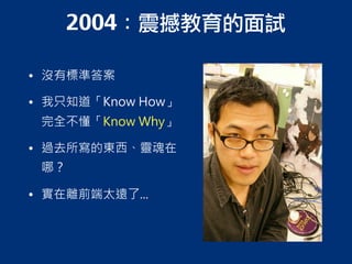 2004：震撼教育的面試
• 沒有標準答案
• 我只知道「Know How」
完全不懂「Know Why」
• 過去所寫的東西、靈魂在
哪？
• 實在離前端太遠了...
 