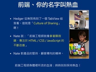 前端、你的名字叫熱血
前端工程師身體裡所流的血液：時時刻刻保持熱血！
• Hedger 從無到有刻了一個 TabView 給
我看。這就是「Culture of Sharing」
啊！
• Nate 說：「前端工程師就像拿著顯微
鏡、專注於 HTML / CSS / JavaScript 的
不斷改善」
• Nate 對產品的堅持、顧客導向的精神。
 