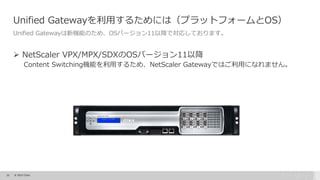 22 © 2015 Citrix.
Unified Gatewayを利用するためには（プラットフォームとOS）
Unified Gatewayは新機能のため、OSバージョン11以降で対応しております。
 NetScaler VPX/MPX/SDXのOSバージョン11以降
Content Switching機能を利用するため、NetScaler Gatewayではご利用になれません。
 