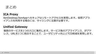 38 © 2015 Citrix.
まとめ
ICA Proxy
XenDesktop/XenAppへセキュアなリモートアクセスを実現します。仮想アプラ
イアンスを利用する場合には、サイジングに注意が必要です。
Unified Gateway
複数のサービスを1つの入口に集約します。サービス毎のアプライアンス、IPアド
レス、URLを1つに統合することで、ユーザビリティ向上とTCO削減を実現します。
 