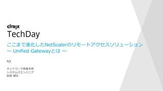 ここまで進化したNetScalerのリモートアクセスソリューション
～ Unified Gatewayとは ～
ネットワーク営業本部
システムズエンジニア
萩原 健矢
N5
 