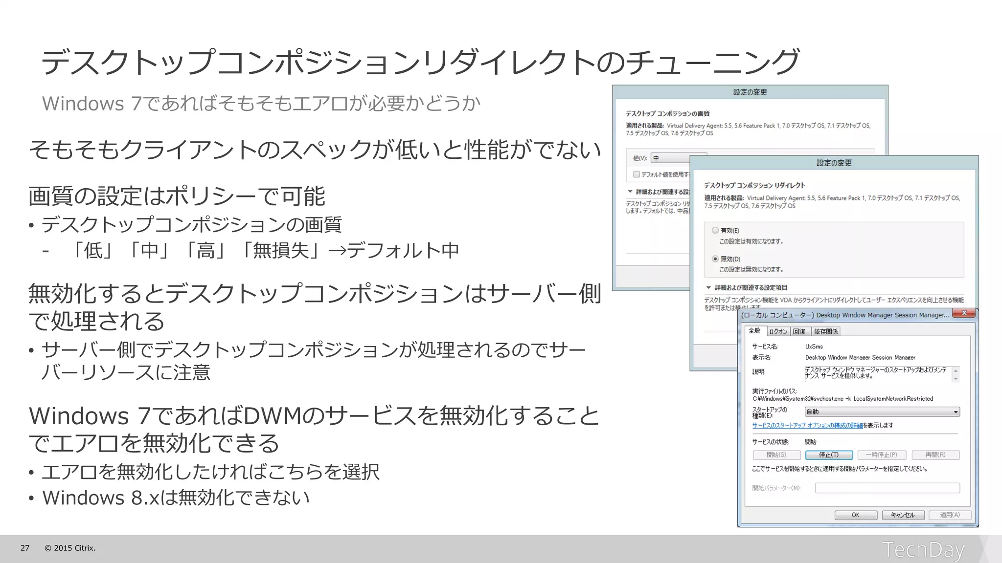 27 © 2015 Citrix.
デスクトップコンポジションリダイレクトのチューニング
Windows 7であればそもそもエアロが必要かどうか
そもそもクライアントのスペックが低いと性能がでない
画質の設定はポリシーで可能
• デスクトップコンポジションの画質
- 「低」「中」「高」「無損失」→デフォルト中
無効化するとデスクトップコンポジションはサーバー側
で処理される
• サーバー側でデスクトップコンポジションが処理されるのでサー
バーリソースに注意
Windows 7であればDWMのサービスを無効化すること
でエアロを無効化できる
• エアロを無効化したければこちらを選択
• Windows 8.xは無効化できない
 