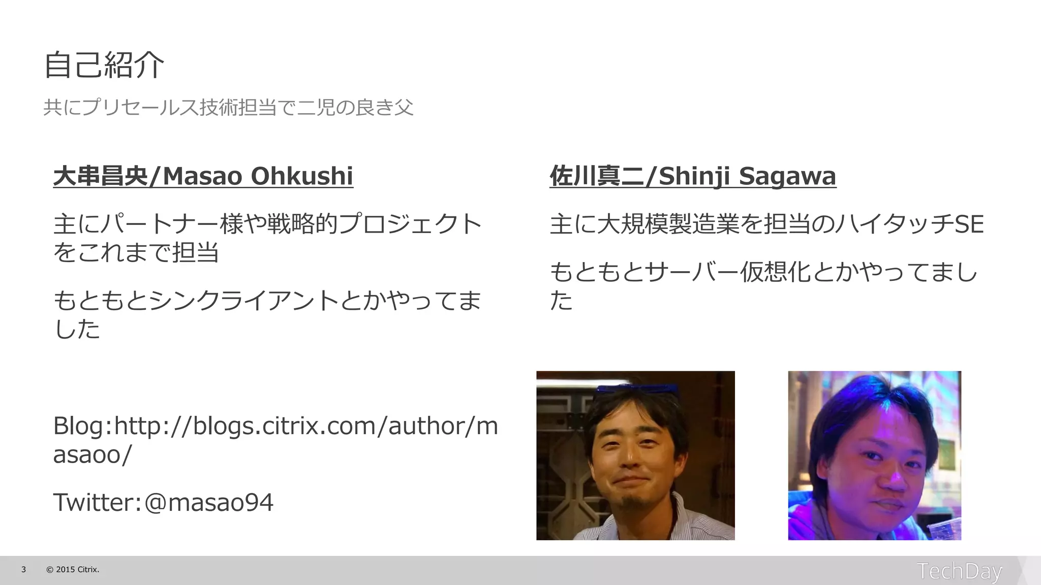 3 © 2015 Citrix.
大串昌央/Masao Ohkushi
主にパートナー様や戦略的プロジェクト
をこれまで担当
もともとシンクライアントとかやってま
した
Blog:http://blogs.citrix.com/author/m
asaoo/
Twitter:@masao94
佐川真二/Shinji Sagawa
主に大規模製造業を担当のハイタッチSE
もともとサーバー仮想化とかやってまし
た
自己紹介
共にプリセールス技術担当で二児の良き父
 