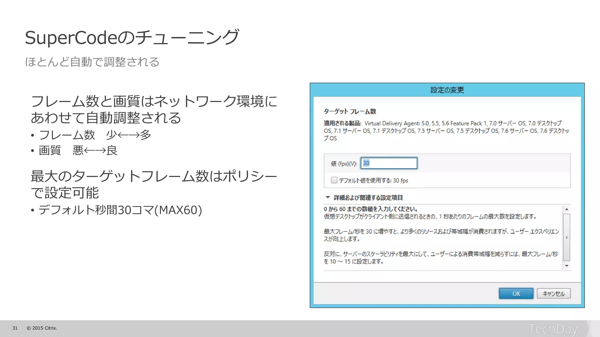 31 © 2015 Citrix.
SuperCodeのチューニング
ほとんど自動で調整される
フレーム数と画質はネットワーク環境に
あわせて自動調整される
• フレーム数 少←→多
• 画質 悪←→良
最大のターゲットフレーム数はポリシー
で設定可能
• デフォルト秒間30コマ(MAX60)
 