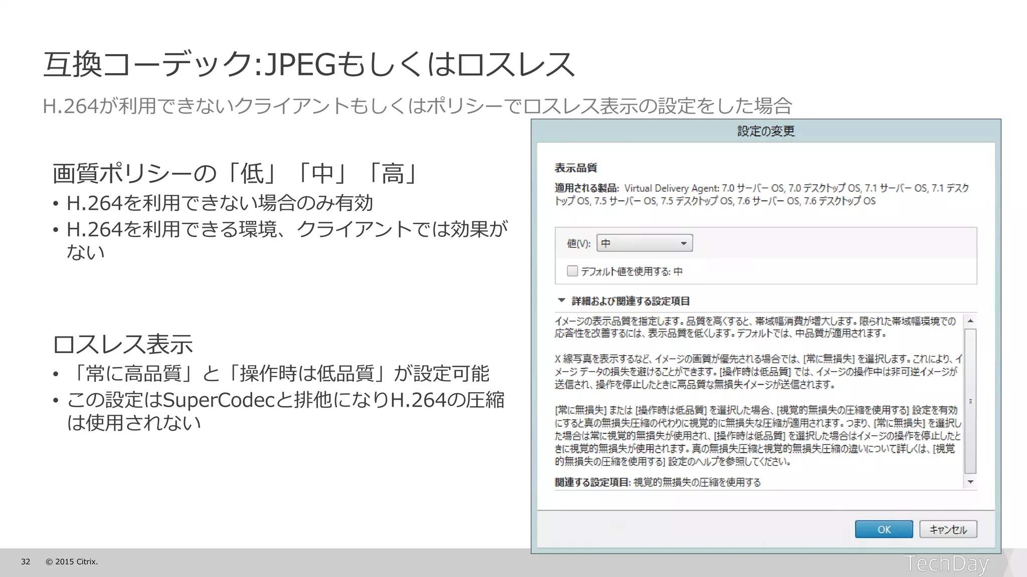 32 © 2015 Citrix.
互換コーデック:JPEGもしくはロスレス
H.264が利用できないクライアントもしくはポリシーでロスレス表示の設定をした場合
画質ポリシーの「低」「中」「高」
• H.264を利用できない場合のみ有効
• H.264を利用できる環境、クライアントでは効果が
ない
ロスレス表示
• 「常に高品質」と「操作時は低品質」が設定可能
• この設定はSuperCodecと排他になりH.264の圧縮
は使用されない
 