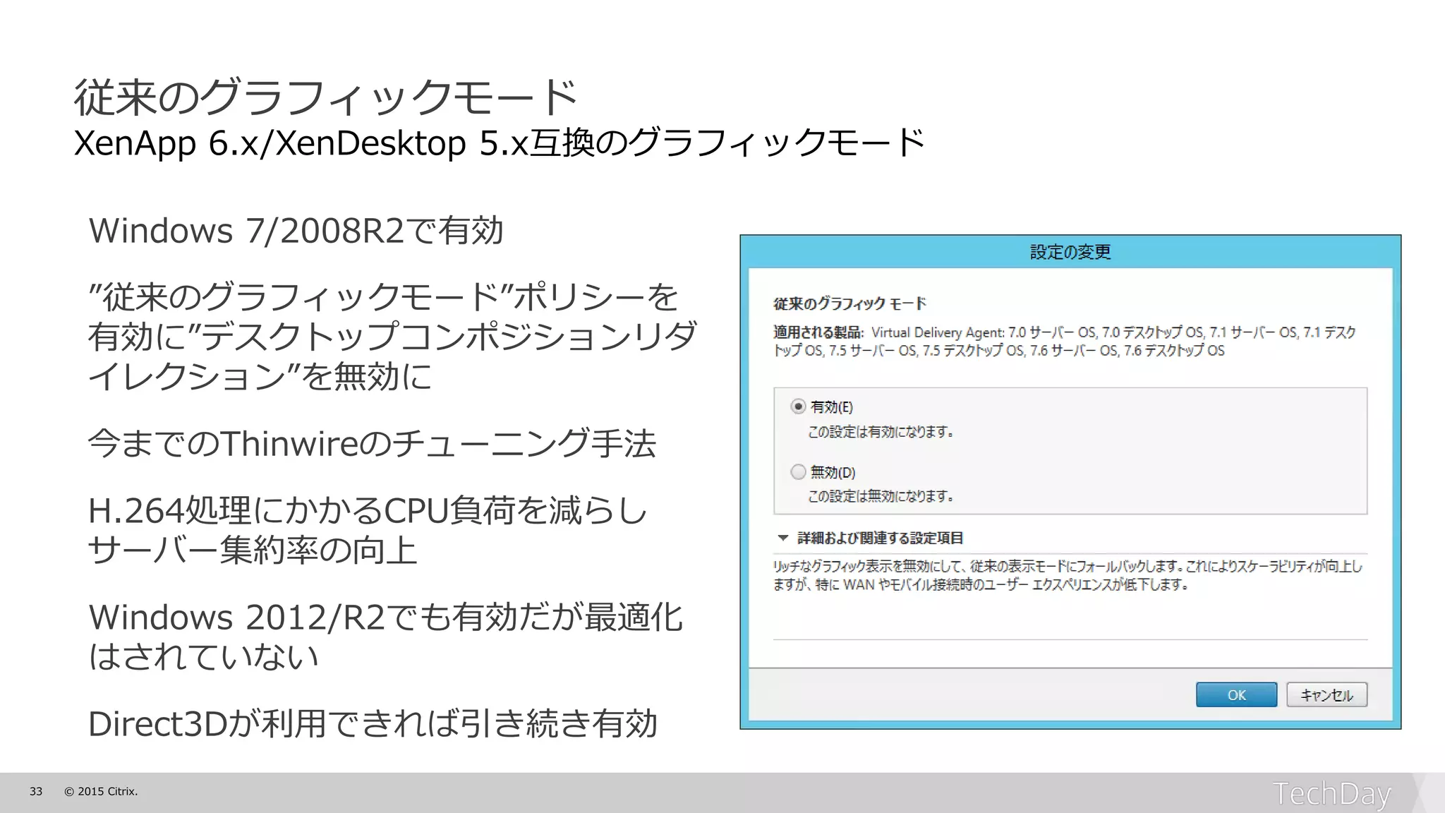 33 © 2015 Citrix.
従来のグラフィックモード
XenApp 6.x/XenDesktop 5.x互換のグラフィックモード
Windows 7/2008R2で有効
”従来のグラフィックモード”ポリシーを
有効に”デスクトップコンポジションリダ
イレクション”を無効に
今までのThinwireのチューニング手法
H.264処理にかかるCPU負荷を減らし
サーバー集約率の向上
Windows 2012/R2でも有効だが最適化
はされていない
Direct3Dが利用できれば引き続き有効
 