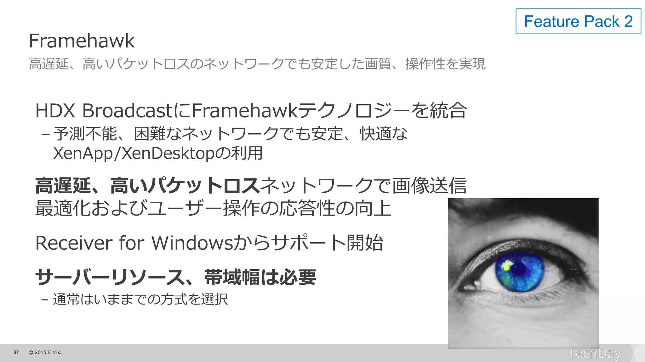 37 © 2015 Citrix.
Framehawk
高遅延、高いパケットロスのネットワークでも安定した画質、操作性を実現
HDX BroadcastにFramehawkテクノロジーを統合
–予測不能、困難なネットワークでも安定、快適な
XenApp/XenDesktopの利用
高遅延、高いパケットロスネットワークで画像送信
最適化およびユーザー操作の応答性の向上
Receiver for Windowsからサポート開始
サーバーリソース、帯域幅は必要
– 通常はいままでの方式を選択
Feature Pack 2
 