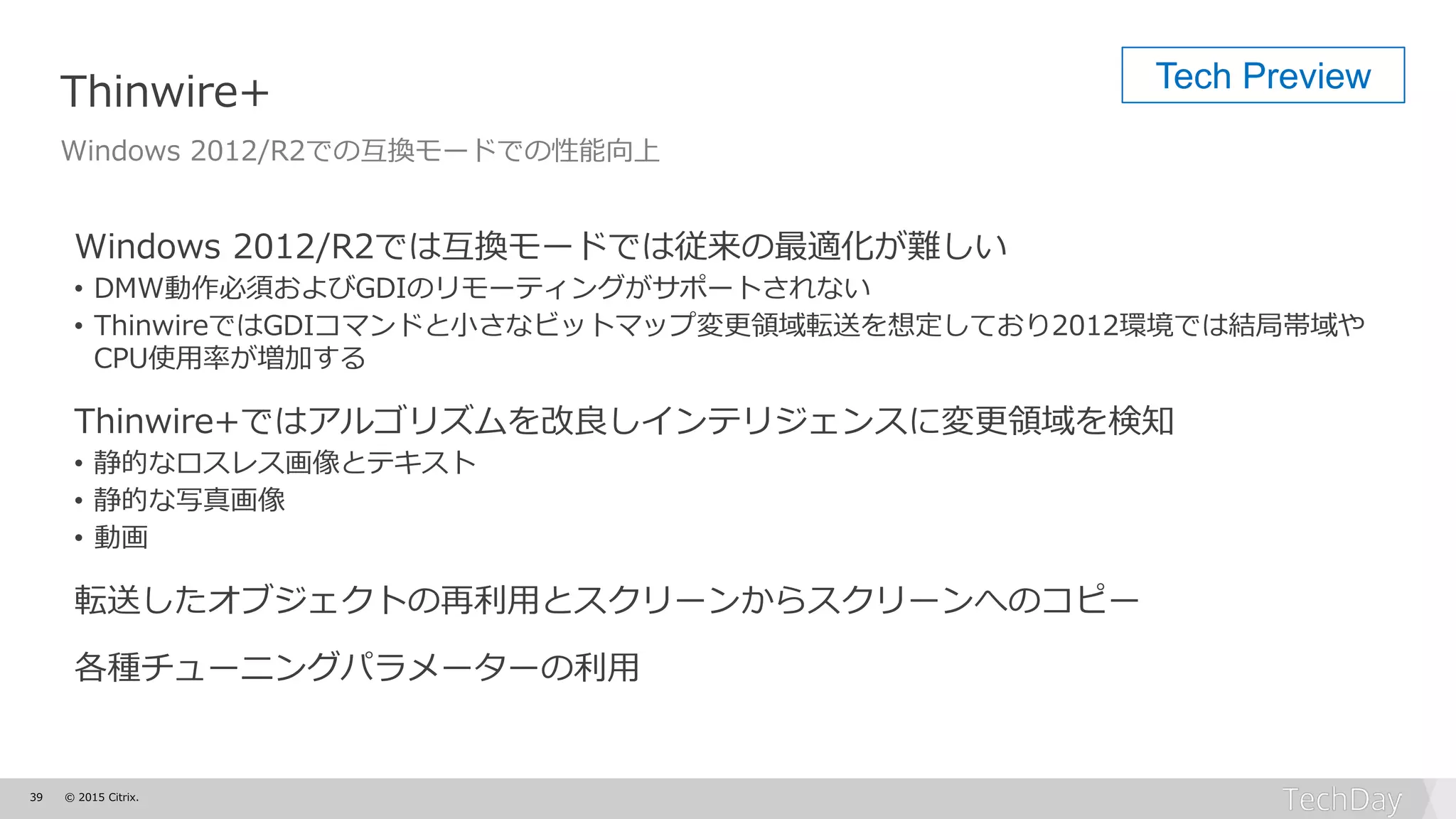 39 © 2015 Citrix.
Thinwire+
Windows 2012/R2での互換モードでの性能向上
Windows 2012/R2では互換モードでは従来の最適化が難しい
• DMW動作必須およびGDIのリモーティングがサポートされない
• ThinwireではGDIコマンドと小さなビットマップ変更領域転送を想定しており2012環境では結局帯域や
CPU使用率が増加する
Thinwire+ではアルゴリズムを改良しインテリジェンスに変更領域を検知
• 静的なロスレス画像とテキスト
• 静的な写真画像
• 動画
転送したオブジェクトの再利用とスクリーンからスクリーンへのコピー
各種チューニングパラメーターの利用
Tech Preview
 