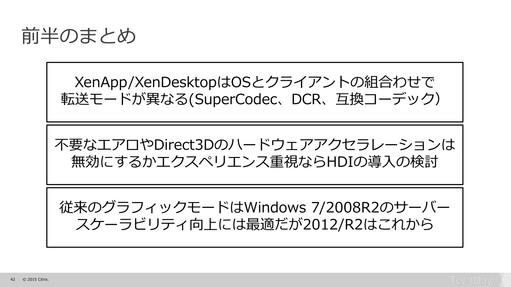 42 © 2015 Citrix.
前半のまとめ
XenApp/XenDesktopはOSとクライアントの組合わせで
転送モードが異なる(SuperCodec、DCR、互換コーデック）
不要なエアロやDirect3Dのハードウェアアクセラレーションは
無効にするかエクスペリエンス重視ならHDIの導入の検討
従来のグラフィックモードはWindows 7/2008R2のサーバー
スケーラビリティ向上には最適だが2012/R2はこれから
 