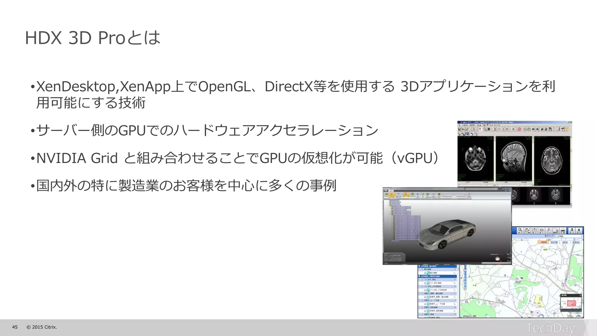 45 © 2015 Citrix.
HDX 3D Proとは
•XenDesktop,XenApp上でOpenGL、DirectX等を使用する 3Dアプリケーションを利
用可能にする技術
•サーバー側のGPUでのハードウェアアクセラレーション
•NVIDIA Grid と組み合わせることでGPUの仮想化が可能（vGPU）
•国内外の特に製造業のお客様を中心に多くの事例
 