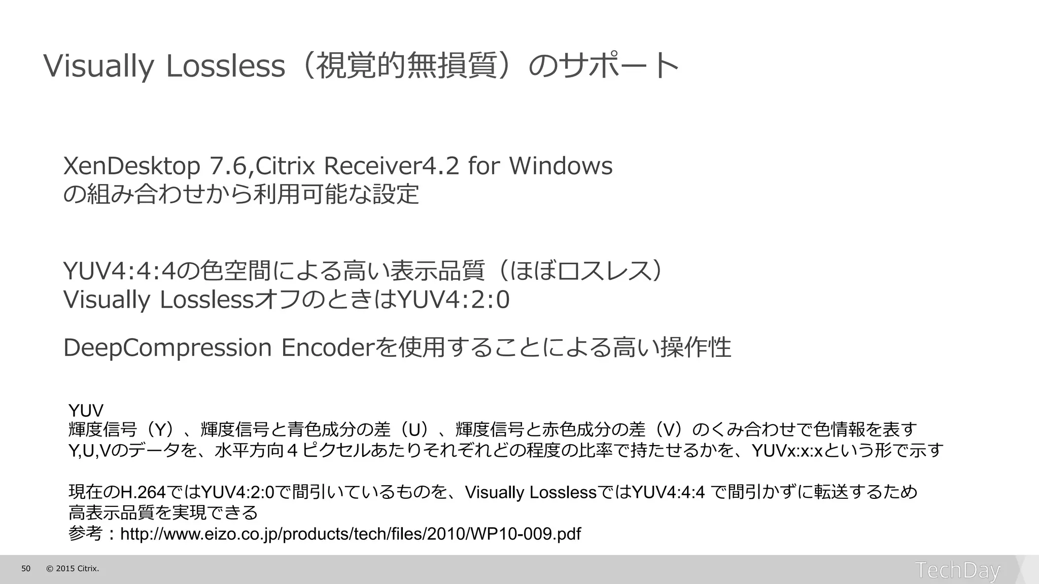 50 © 2015 Citrix.
Visually Lossless（視覚的無損質）のサポート
XenDesktop 7.6,Citrix Receiver4.2 for Windows
の組み合わせから利用可能な設定
YUV4:4:4の色空間による高い表示品質（ほぼロスレス）
Visually LosslessオフのときはYUV4:2:0
DeepCompression Encoderを使用することによる高い操作性
YUV
輝度信号（Y）、輝度信号と青色成分の差（U）、輝度信号と赤色成分の差（V）のくみ合わせで色情報を表す
Y,U,Vのデータを、水平方向４ピクセルあたりそれぞれどの程度の比率で持たせるかを、YUVx:x:xという形で示す
現在のH.264ではYUV4:2:0で間引いているものを、Visually LosslessではYUV4:4:4 で間引かずに転送するため
高表示品質を実現できる
参考：http://www.eizo.co.jp/products/tech/files/2010/WP10-009.pdf
 