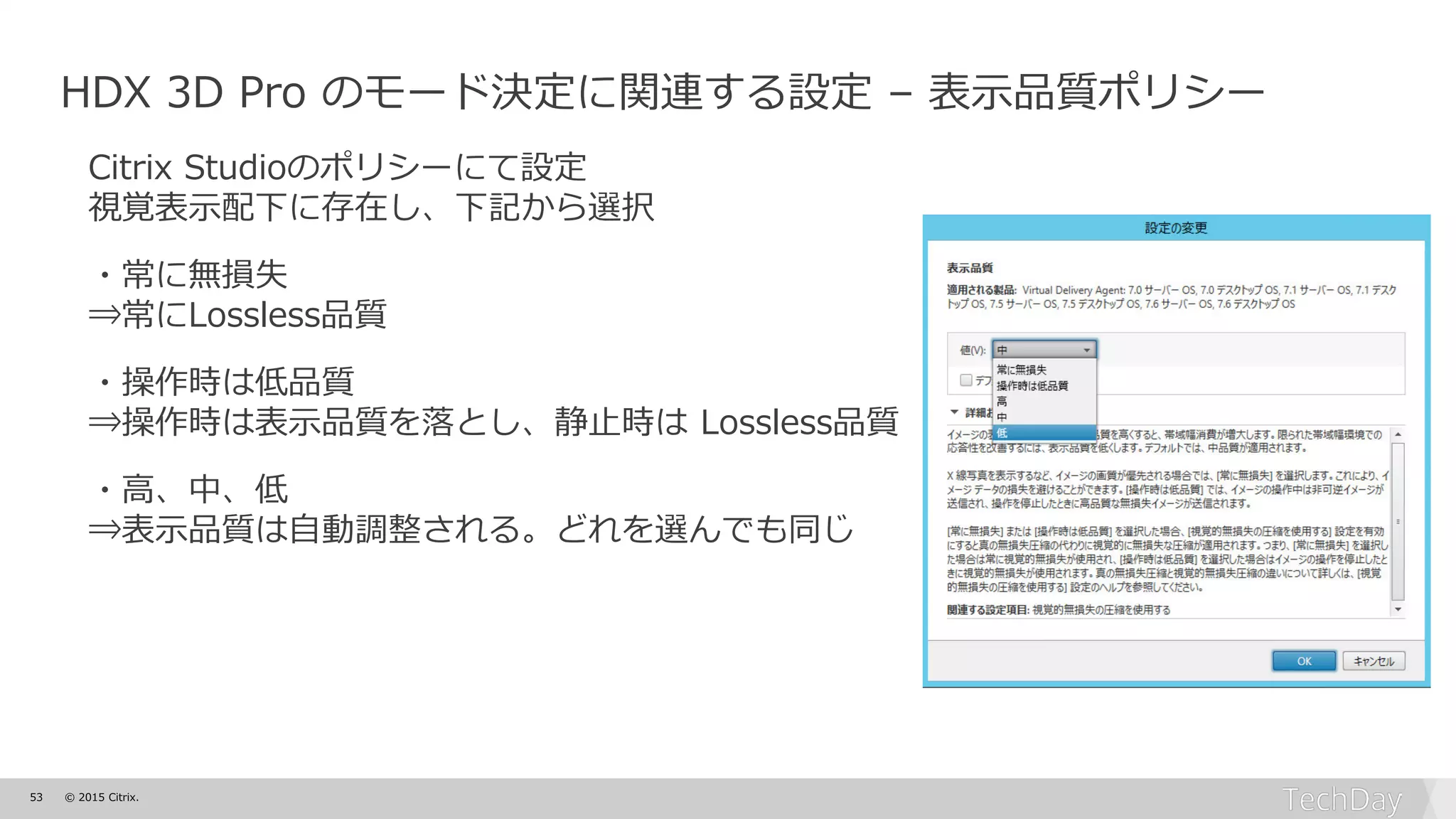 53 © 2015 Citrix.
HDX 3D Pro のモード決定に関連する設定 – 表示品質ポリシー
Citrix Studioのポリシーにて設定
視覚表示配下に存在し、下記から選択
・常に無損失
⇒常にLossless品質
・操作時は低品質
⇒操作時は表示品質を落とし、静止時は Lossless品質
・高、中、低
⇒表示品質は自動調整される。どれを選んでも同じ
 