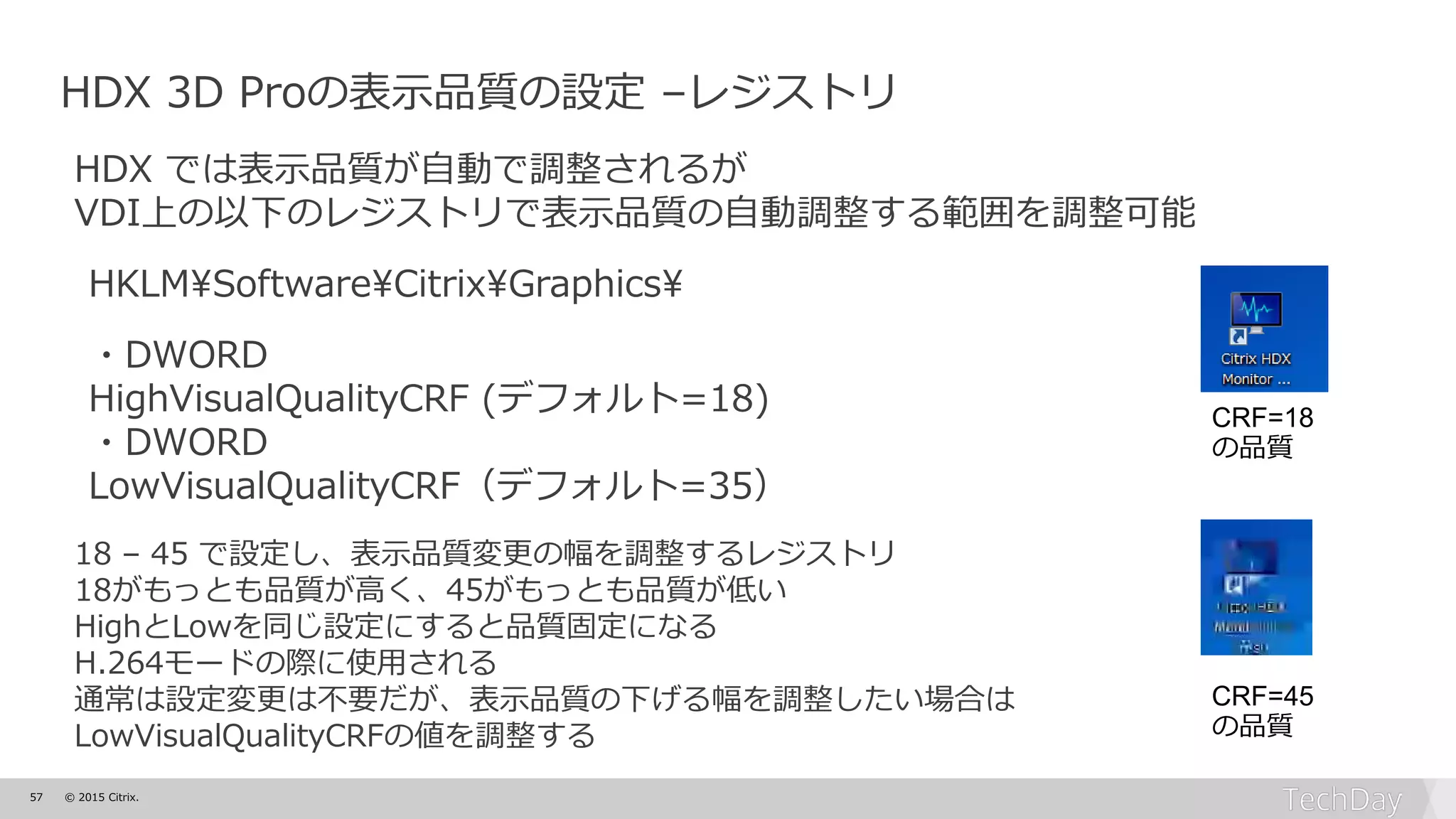 57 © 2015 Citrix.
HDX 3D Proの表示品質の設定 –レジストリ
HDX では表示品質が自動で調整されるが
VDI上の以下のレジストリで表示品質の自動調整する範囲を調整可能
HKLM¥Software¥Citrix¥Graphics¥
・DWORD
HighVisualQualityCRF (デフォルト=18)
・DWORD
LowVisualQualityCRF（デフォルト=35）
18 – 45 で設定し、表示品質変更の幅を調整するレジストリ
18がもっとも品質が高く、45がもっとも品質が低い
HighとLowを同じ設定にすると品質固定になる
H.264モードの際に使用される
通常は設定変更は不要だが、表示品質の下げる幅を調整したい場合は
LowVisualQualityCRFの値を調整する
CRF=18
の品質
CRF=45
の品質
 