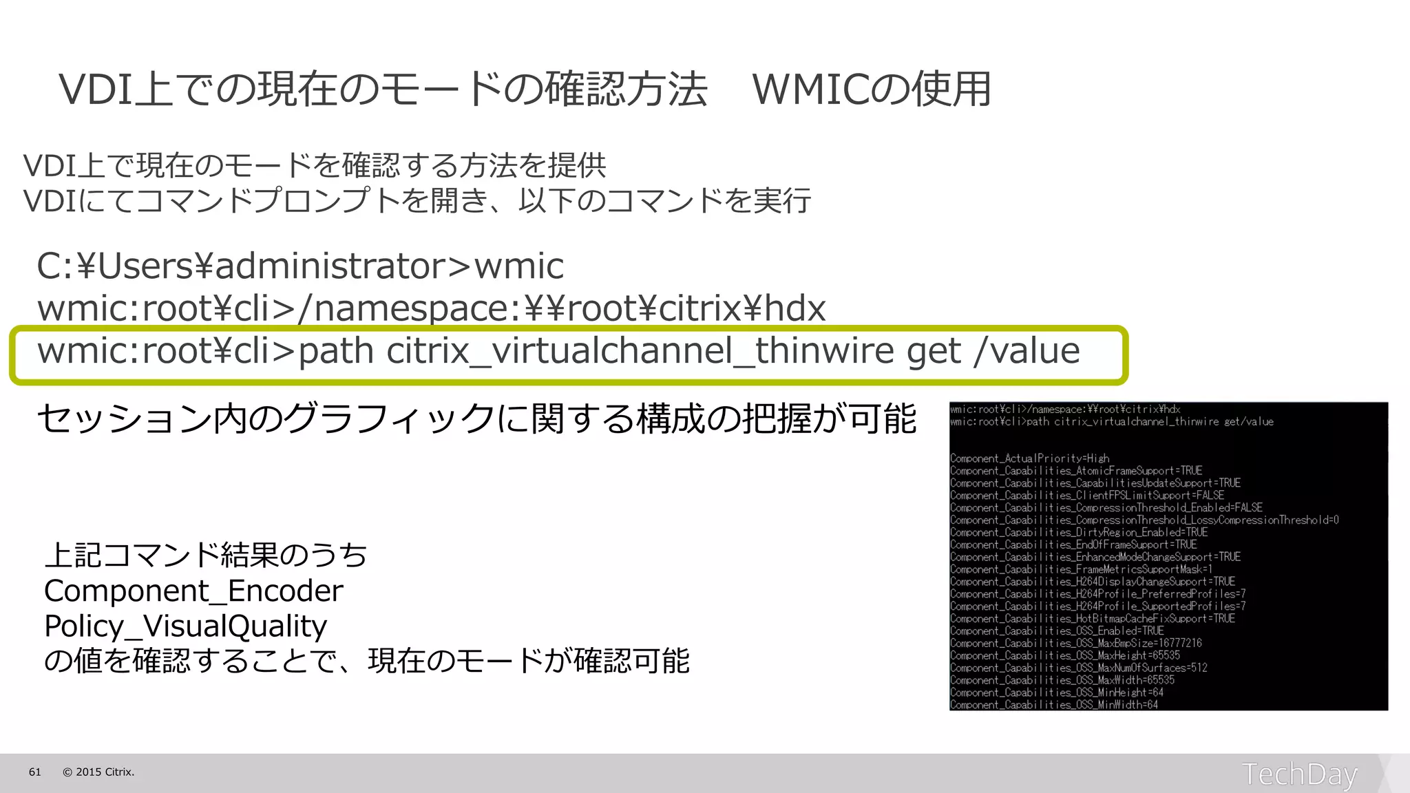 61 © 2015 Citrix.
VDI上での現在のモードの確認方法 WMICの使用
VDI上で現在のモードを確認する方法を提供
VDIにてコマンドプロンプトを開き、以下のコマンドを実行
C:¥Users¥administrator>wmic
wmic:root¥cli>/namespace:¥¥root¥citrix¥hdx
wmic:root¥cli>path citrix_virtualchannel_thinwire get /value
セッション内のグラフィックに関する構成の把握が可能
上記コマンド結果のうち
Component_Encoder
Policy_VisualQuality
の値を確認することで、現在のモードが確認可能
 