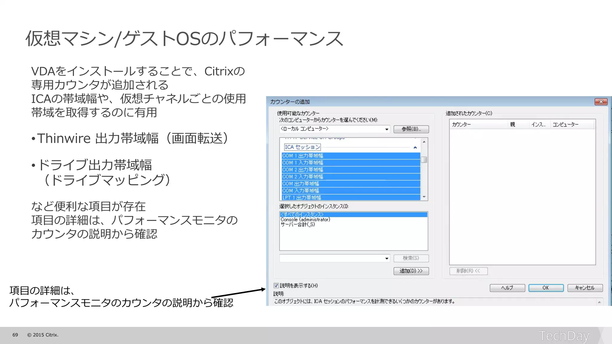 69 © 2015 Citrix.
仮想マシン/ゲストOSのパフォーマンス
VDAをインストールすることで、Citrixの
専用カウンタが追加される
ICAの帯域幅や、仮想チャネルごとの使用
帯域を取得するのに有用
•Thinwire 出力帯域幅（画面転送）
•ドライブ出力帯域幅
（ドライブマッピング）
など便利な項目が存在
項目の詳細は、パフォーマンスモニタの
カウンタの説明から確認
項目の詳細は、
パフォーマンスモニタのカウンタの説明から確認
 