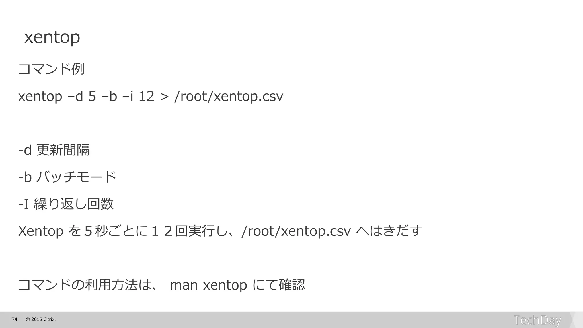 74 © 2015 Citrix.
xentop
コマンド例
xentop –d 5 –b –i 12 > /root/xentop.csv
-d 更新間隔
-b バッチモード
-I 繰り返し回数
Xentop を５秒ごとに１２回実行し、/root/xentop.csv へはきだす
コマンドの利用方法は、 man xentop にて確認
 
